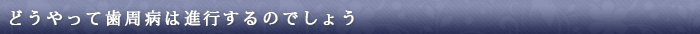 歯周病の症状・進行:どうやって歯周病は進行するのでしょう